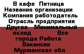 В кафе "Пятница › Название организации ­ Компания-работодатель › Отрасль предприятия ­ Другое › Минимальный оклад ­ 25 000 - Все города Работа » Вакансии   . Мурманская обл.,Оленегорск г.